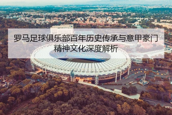 罗马足球俱乐部百年历史传承与意甲豪门精神文化深度解析